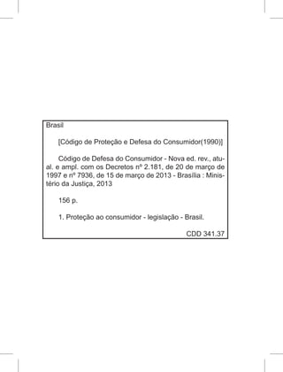 Brasil
[Código de Proteção e Defesa do Consumidor(1990)]
Código de Defesa do Consumidor - Nova ed. rev., atu-
al. e ampl. com os Decretos nº 2.181, de 20 de março de
1997 e nº 7936, de 15 de março de 2013 - Brasília : Minis-
tério da Justiça, 2013
156 p.
1. Proteção ao consumidor - legislação - Brasil.
CDD 341.37
 