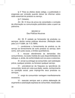 30
§ 3° Para os efeitos deste código, a publicidade é
enganosa por omissão quando deixar de informar sobre
dado essencial do produto ou serviço.
§ 4° (Vetado).
Art. 38. O ônus da prova da veracidade e correção
da informação ou comunicação publicitária cabe a quem as
patrocina.
SEÇÃO IV
Das Práticas Abusivas
Art. 39. É vedado ao fornecedor de produtos ou
serviços, dentre outras práticas abusivas: (Redação dada
pela Lei nº 8.884, de 11.6.1994)
I - condicionar o fornecimento de produto ou de
serviço ao fornecimento de outro produto ou serviço, bem
como, sem justa causa, a limites quantitativos;
II - recusar atendimento às demandas dos
consumidores, na exata medida de suas disponibilidades de
estoque, e, ainda, de conformidade com os usos e costumes;
III - enviar ou entregar ao consumidor, sem solicitação
prévia, qualquer produto, ou fornecer qualquer serviço;
IV - prevalecer-se da fraqueza ou ignorância do
consumidor, tendo em vista sua idade, saúde, conhecimento
ou condição social, para impingir-lhe seus produtos ou
serviços;
V - exigir do consumidor vantagem manifestamente
excessiva;
VI - executar serviços sem a prévia elaboração de
orçamento e autorização expressa do consumidor, ressalvadas
 