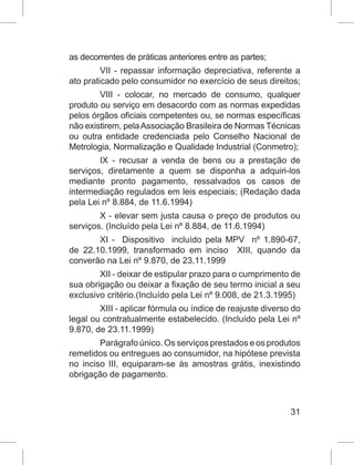 31
as decorrentes de práticas anteriores entre as partes;
VII - repassar informação depreciativa, referente a
ato praticado pelo consumidor no exercício de seus direitos;
VIII - colocar, no mercado de consumo, qualquer
produto ou serviço em desacordo com as normas expedidas
pelos órgãos oficiais competentes ou, se normas específicas
não existirem, pelaAssociação Brasileira de Normas Técnicas
ou outra entidade credenciada pelo Conselho Nacional de
Metrologia, Normalização e Qualidade Industrial (Conmetro);
IX - recusar a venda de bens ou a prestação de
serviços, diretamente a quem se disponha a adquiri-los
mediante pronto pagamento, ressalvados os casos de
intermediação regulados em leis especiais; (Redação dada
pela Lei nº 8.884, de 11.6.1994)
X - elevar sem justa causa o preço de produtos ou
serviços. (Incluído pela Lei nº 8.884, de 11.6.1994)
XI -  Dispositivo  incluído pela MPV  nº 1.890-67,
de 22.10.1999, transformado em inciso  XIII, quando da
converão na Lei nº 9.870, de 23.11.1999
XII - deixar de estipular prazo para o cumprimento de
sua obrigação ou deixar a fixação de seu termo inicial a seu
exclusivo critério.(Incluído pela Lei nº 9.008, de 21.3.1995)
XIII - aplicar fórmula ou índice de reajuste diverso do
legal ou contratualmente estabelecido. (Incluído pela Lei nº
9.870, de 23.11.1999)
Parágrafo único. Os serviços prestados e os produtos
remetidos ou entregues ao consumidor, na hipótese prevista
no inciso III, equiparam-se às amostras grátis, inexistindo
obrigação de pagamento.
 
