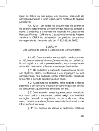 33
igual ao dobro do que pagou em excesso, acrescido de
correção monetária e juros legais, salvo hipótese de engano
justificável.
Art. 42-A.  Em todos os documentos de cobrança
de débitos apresentados ao consumidor, deverão constar o
nome, o endereço e o número de inscrição no Cadastro de
Pessoas Físicas – CPF ou no Cadastro Nacional de Pessoa
Jurídica – CNPJ do fornecedor do produto ou serviço
correspondente. (Incluído pela Lei nº 12.039, de 2009)
SEÇÃO VI
Dos Bancos de Dados e Cadastros de Consumidores
Art. 43. O consumidor, sem prejuízo do disposto no
art. 86, terá acesso às informações existentes em cadastros,
fichas, registros e dados pessoais e de consumo arquivados
sobre ele, bem como sobre as suas respectivas fontes.
§ 1° Os cadastros e dados de consumidores devem
ser objetivos, claros, verdadeiros e em linguagem de fácil
compreensão, não podendo conter informações negativas
referentes a período superior a cinco anos.
§ 2° A abertura de cadastro, ficha, registro e dados
pessoais e de consumo deverá ser comunicada por escrito
ao consumidor, quando não solicitada por ele.
§ 3° O consumidor, sempre que encontrar inexatidão
nos seus dados e cadastros, poderá exigir sua imediata
correção, devendo o arquivista, no prazo de cinco dias
úteis, comunicar a alteração aos eventuais destinatários das
informações incorretas.
§ 4° Os bancos de dados e cadastros relativos
 