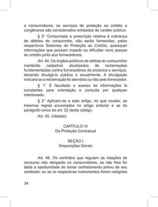 34
a consumidores, os serviços de proteção ao crédito e
congêneres são considerados entidades de caráter público.
§ 5° Consumada a prescrição relativa à cobrança
de débitos do consumidor, não serão fornecidas, pelos
respectivos Sistemas de Proteção ao Crédito, quaisquer
informações que possam impedir ou dificultar novo acesso
ao crédito junto aos fornecedores.
Art. 44. Os órgãos públicos de defesa do consumidor
manterão cadastros atualizados de reclamações
fundamentadas contra fornecedores de produtos e serviços,
devendo divulgá-lo pública e anualmente. A divulgação
indicará se a reclamação foi atendida ou não pelo fornecedor.
§ 1° É facultado o acesso às informações lá
constantes para orientação e consulta por qualquer
interessado.
§ 2° Aplicam-se a este artigo, no que couber, as
mesmas regras enunciadas no artigo anterior e as do
parágrafo único do art. 22 deste código.
Art. 45. (Vetado).
CAPÍTULO VI
Da Proteção Contratual
SEÇÃO I
Disposições Gerais
Art. 46. Os contratos que regulam as relações de
consumo não obrigarão os consumidores, se não lhes for
dada a oportunidade de tomar conhecimento prévio de seu
conteúdo, ou se os respectivos instrumentos forem redigidos
 