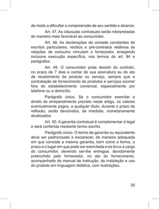 35
de modo a dificultar a compreensão de seu sentido e alcance.
Art. 47. As cláusulas contratuais serão interpretadas
de maneira mais favorável ao consumidor.
Art. 48. As declarações de vontade constantes de
escritos particulares, recibos e pré-contratos relativos às
relações de consumo vinculam o fornecedor, ensejando
inclusive execução específica, nos termos do art. 84 e
parágrafos.
Art. 49. O consumidor pode desistir do contrato,
no prazo de 7 dias a contar de sua assinatura ou do ato
de recebimento do produto ou serviço, sempre que a
contratação de fornecimento de produtos e serviços ocorrer
fora do estabelecimento comercial, especialmente por
telefone ou a domicílio.
Parágrafo único. Se o consumidor exercitar o
direito de arrependimento previsto neste artigo, os valores
eventualmente pagos, a qualquer título, durante o prazo de
reflexão, serão devolvidos, de imediato, monetariamente
atualizados.
Art. 50. A garantia contratual é complementar à legal
e será conferida mediante termo escrito.
Parágrafo único. O termo de garantia ou equivalente
deve ser padronizado e esclarecer, de maneira adequada
em que consiste a mesma garantia, bem como a forma, o
prazo e o lugar em que pode ser exercitada e os ônus a cargo
do consumidor, devendo ser-lhe entregue, devidamente
preenchido pelo fornecedor, no ato do fornecimento,
acompanhado de manual de instrução, de instalação e uso
do produto em linguagem didática, com ilustrações.
 