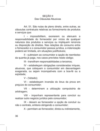 36
SEÇÃO II
Das Cláusulas Abusivas
Art. 51. São nulas de pleno direito, entre outras, as
cláusulas contratuais relativas ao fornecimento de produtos
e serviços que:
I - impossibilitem, exonerem ou atenuem a
responsabilidade do fornecedor por vícios de qualquer
natureza dos produtos e serviços ou impliquem renúncia
ou disposição de direitos. Nas relações de consumo entre
o fornecedor e o consumidor pessoa jurídica, a indenização
poderá ser limitada, em situações justificáveis;
II - subtraiam ao consumidor a opção de reembolso
da quantia já paga, nos casos previstos neste código;
III - transfiram responsabilidades a terceiros;
IV - estabeleçam obrigações consideradas iníquas,
abusivas, que coloquem o consumidor em desvantagem
exagerada, ou sejam incompatíveis com a boa-fé ou a
eqüidade;
V - (Vetado);
VI - estabeleçam inversão do ônus da prova em
prejuízo do consumidor;
VII - determinem a utilização compulsória de
arbitragem;
VIII - imponham representante para concluir ou
realizar outro negócio jurídico pelo consumidor;
IX - deixem ao fornecedor a opção de concluir ou
não o contrato, embora obrigando o consumidor;
X - permitam ao fornecedor, direta ou indiretamente,
 