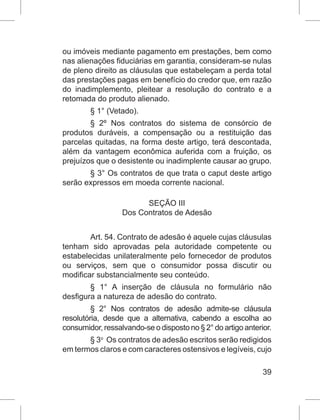 39
ou imóveis mediante pagamento em prestações, bem como
nas alienações fiduciárias em garantia, consideram-se nulas
de pleno direito as cláusulas que estabeleçam a perda total
das prestações pagas em benefício do credor que, em razão
do inadimplemento, pleitear a resolução do contrato e a
retomada do produto alienado.
§ 1° (Vetado).
§ 2º Nos contratos do sistema de consórcio de
produtos duráveis, a compensação ou a restituição das
parcelas quitadas, na forma deste artigo, terá descontada,
além da vantagem econômica auferida com a fruição, os
prejuízos que o desistente ou inadimplente causar ao grupo.
§ 3° Os contratos de que trata o caput deste artigo
serão expressos em moeda corrente nacional.
SEÇÃO III
Dos Contratos de Adesão
Art. 54. Contrato de adesão é aquele cujas cláusulas
tenham sido aprovadas pela autoridade competente ou
estabelecidas unilateralmente pelo fornecedor de produtos
ou serviços, sem que o consumidor possa discutir ou
modificar substancialmente seu conteúdo. 
§ 1° A inserção de cláusula no formulário não
desfigura a natureza de adesão do contrato.
§ 2° Nos contratos de adesão admite-se cláusula
resolutória, desde que a alternativa, cabendo a escolha ao
consumidor, ressalvando-se o disposto no § 2° do artigo anterior.
§ 3o
  Os contratos de adesão escritos serão redigidos
em termos claros e com caracteres ostensivos e legíveis, cujo
 