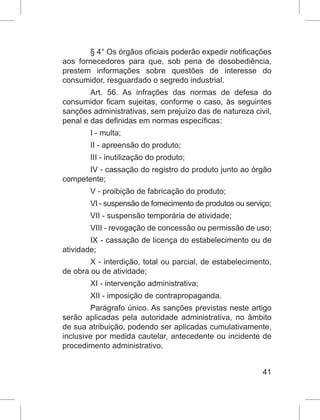 41
§ 4° Os órgãos oficiais poderão expedir notificações
aos fornecedores para que, sob pena de desobediência,
prestem informações sobre questões de interesse do
consumidor, resguardado o segredo industrial.
Art. 56. As infrações das normas de defesa do
consumidor ficam sujeitas, conforme o caso, às seguintes
sanções administrativas, sem prejuízo das de natureza civil,
penal e das definidas em normas específicas:
I - multa;
II - apreensão do produto;
III - inutilização do produto;
IV - cassação do registro do produto junto ao órgão
competente;
V - proibição de fabricação do produto;
VI - suspensão de fornecimento de produtos ou serviço;
VII - suspensão temporária de atividade;
VIII - revogação de concessão ou permissão de uso;
IX - cassação de licença do estabelecimento ou de
atividade;
X - interdição, total ou parcial, de estabelecimento,
de obra ou de atividade;
XI - intervenção administrativa;
XII - imposição de contrapropaganda.
Parágrafo único. As sanções previstas neste artigo
serão aplicadas pela autoridade administrativa, no âmbito
de sua atribuição, podendo ser aplicadas cumulativamente,
inclusive por medida cautelar, antecedente ou incidente de
procedimento administrativo.
 
