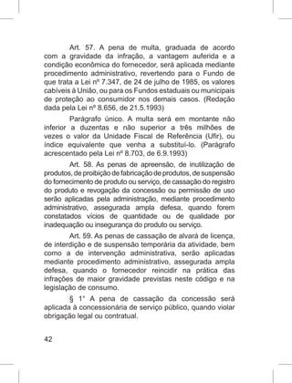 42
Art. 57. A pena de multa, graduada de acordo
com a gravidade da infração, a vantagem auferida e a
condição econômica do fornecedor, será aplicada mediante
procedimento administrativo, revertendo para o Fundo de
que trata a Lei nº 7.347, de 24 de julho de 1985, os valores
cabíveis à União, ou para os Fundos estaduais ou municipais
de proteção ao consumidor nos demais casos.  (Redação
dada pela Lei nº 8.656, de 21.5.1993)
Parágrafo único. A multa será em montante não
inferior a duzentas e não superior a três milhões de
vezes o valor da Unidade Fiscal de Referência (Ufir), ou
índice equivalente que venha a substituí-lo. (Parágrafo
acrescentado pela Lei nº 8.703, de 6.9.1993)
Art. 58. As penas de apreensão, de inutilização de
produtos,deproibiçãodefabricaçãodeprodutos,desuspensão
do fornecimento de produto ou serviço, de cassação do registro
do produto e revogação da concessão ou permissão de uso
serão aplicadas pela administração, mediante procedimento
administrativo, assegurada ampla defesa, quando forem
constatados vícios de quantidade ou de qualidade por
inadequação ou insegurança do produto ou serviço.
Art. 59. As penas de cassação de alvará de licença,
de interdição e de suspensão temporária da atividade, bem
como a de intervenção administrativa, serão aplicadas
mediante procedimento administrativo, assegurada ampla
defesa, quando o fornecedor reincidir na prática das
infrações de maior gravidade previstas neste código e na
legislação de consumo.
§ 1° A pena de cassação da concessão será
aplicada à concessionária de serviço público, quando violar
obrigação legal ou contratual.
 