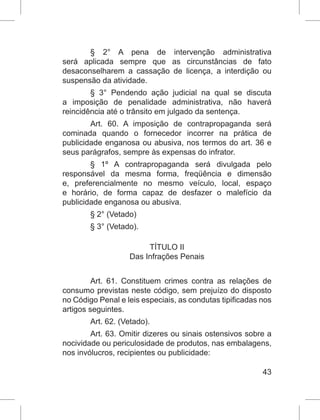 43
§ 2° A pena de intervenção administrativa
será aplicada sempre que as circunstâncias de fato
desaconselharem a cassação de licença, a interdição ou
suspensão da atividade.
§ 3° Pendendo ação judicial na qual se discuta
a imposição de penalidade administrativa, não haverá
reincidência até o trânsito em julgado da sentença.
Art. 60. A imposição de contrapropaganda será
cominada quando o fornecedor incorrer na prática de
publicidade enganosa ou abusiva, nos termos do art. 36 e
seus parágrafos, sempre às expensas do infrator.
§ 1º A contrapropaganda será divulgada pelo
responsável da mesma forma, freqüência e dimensão
e, preferencialmente no mesmo veículo, local, espaço
e horário, de forma capaz de desfazer o malefício da
publicidade enganosa ou abusiva.
§ 2° (Vetado)
§ 3° (Vetado).
TÍTULO II
Das Infrações Penais
Art. 61. Constituem crimes contra as relações de
consumo previstas neste código, sem prejuízo do disposto
no Código Penal e leis especiais, as condutas tipificadas nos
artigos seguintes.
Art. 62. (Vetado).
Art. 63. Omitir dizeres ou sinais ostensivos sobre a
nocividade ou periculosidade de produtos, nas embalagens,
nos invólucros, recipientes ou publicidade:
 