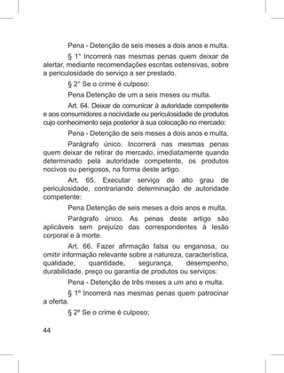 44
Pena - Detenção de seis meses a dois anos e multa.
§ 1° Incorrerá nas mesmas penas quem deixar de
alertar, mediante recomendações escritas ostensivas, sobre
a periculosidade do serviço a ser prestado.
§ 2° Se o crime é culposo:
Pena Detenção de um a seis meses ou multa.
Art. 64. Deixar de comunicar à autoridade competente
e aos consumidores a nocividade ou periculosidade de produtos
cujo conhecimento seja posterior à sua colocação no mercado:
Pena - Detenção de seis meses a dois anos e multa.
Parágrafo único. Incorrerá nas mesmas penas
quem deixar de retirar do mercado, imediatamente quando
determinado pela autoridade competente, os produtos
nocivos ou perigosos, na forma deste artigo.
Art. 65. Executar serviço de alto grau de
periculosidade, contrariando determinação de autoridade
competente:
Pena Detenção de seis meses a dois anos e multa.
Parágrafo único. As penas deste artigo são
aplicáveis sem prejuízo das correspondentes à lesão
corporal e à morte.
Art. 66. Fazer afirmação falsa ou enganosa, ou
omitir informação relevante sobre a natureza, característica,
qualidade, quantidade, segurança, desempenho,
durabilidade, preço ou garantia de produtos ou serviços:
Pena - Detenção de três meses a um ano e multa.
§ 1º Incorrerá nas mesmas penas quem patrocinar
a oferta.
§ 2º Se o crime é culposo;
 