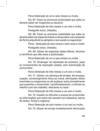 45
Pena Detenção de um a seis meses ou multa.
Art. 67. Fazer ou promover publicidade que sabe ou
deveria saber ser enganosa ou abusiva:
Pena Detenção de três meses a um ano e multa.
Parágrafo único. (Vetado).
Art. 68. Fazer ou promover publicidade que sabe ou
deveria saber ser capaz de induzir o consumidor a se comportar
de forma prejudicial ou perigosa a sua saúde ou segurança:
Pena - Detenção de seis meses a dois anos e multa:
Parágrafo único. (Vetado).
Art. 69. Deixar de organizar dados fáticos, técnicos
e científicos que dão base à publicidade:
Pena Detenção de um a seis meses ou multa.
Art. 70. Empregar na reparação de produtos, peça
ou componentes de reposição usados, sem autorização do
consumidor:
Pena Detenção de três meses a um ano e multa.
Art. 71. Utilizar, na cobrança de dívidas, de ameaça,
coação, constrangimento físico ou moral, afirmações falsas
incorretas ou enganosas ou de qualquer outro procedimento
que exponha o consumidor, injustificadamente, a ridículo ou
interfira com seu trabalho, descanso ou lazer:
Pena Detenção de três meses a um ano e multa.
Art. 72. Impedir ou dificultar o acesso do consumidor
às informações que sobre ele constem em cadastros, banco
de dados, fichas e registros:
Pena Detenção de seis meses a um ano ou multa.
Art. 73. Deixar de corrigir imediatamente informação
 