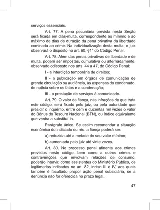 47
serviços essenciais.
Art. 77. A pena pecuniária prevista nesta Seção
será fixada em dias-multa, correspondente ao mínimo e ao
máximo de dias de duração da pena privativa da liberdade
cominada ao crime. Na individualização desta multa, o juiz
observará o disposto no art. 60, §1° do Código Penal.
Art. 78. Além das penas privativas de liberdade e de
multa, podem ser impostas, cumulativa ou alternadamente,
observado odisposto nos arts. 44 a 47, do Código Penal:
I - a interdição temporária de direitos;
II - a publicação em órgãos de comunicação de
grande circulação ou audiência, às expensas do condenado,
de notícia sobre os fatos e a condenação;
III - a prestação de serviços à comunidade.
Art. 79. O valor da fiança, nas infrações de que trata
este código, será fixado pelo juiz, ou pela autoridade que
presidir o inquérito, entre cem e duzentas mil vezes o valor
do Bônus do Tesouro Nacional (BTN), ou índice equivalente
que venha a substituí-lo.
Parágrafo único. Se assim recomendar a situação
econômica do indiciado ou réu, a fiança poderá ser:
a) reduzida até a metade do seu valor mínimo;
b) aumentada pelo juiz até vinte vezes.
Art. 80. No processo penal atinente aos crimes
previstos neste código, bem como a outros crimes e
contravenções que envolvam relações de consumo,
poderão intervir, como assistentes do Ministério Público, os
legitimados indicados no art. 82, inciso III e IV, aos quais
também é facultado propor ação penal subsidiária, se a
denúncia não for oferecida no prazo legal.
 