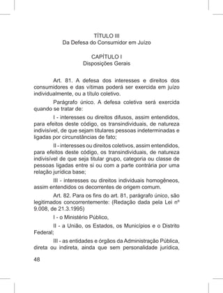 48
TÍTULO III
Da Defesa do Consumidor em Juízo
CAPÍTULO I
Disposições Gerais
Art. 81. A defesa dos interesses e direitos dos
consumidores e das vítimas poderá ser exercida em juízo
individualmente, ou a título coletivo.
Parágrafo único. A defesa coletiva será exercida
quando se tratar de:
I - interesses ou direitos difusos, assim entendidos,
para efeitos deste código, os transindividuais, de natureza
indivisível, de que sejam titulares pessoas indeterminadas e
ligadas por circunstâncias de fato;
II - interesses ou direitos coletivos, assim entendidos,
para efeitos deste código, os transindividuais, de natureza
indivisível de que seja titular grupo, categoria ou classe de
pessoas ligadas entre si ou com a parte contrária por uma
relação jurídica base;
III - interesses ou direitos individuais homogêneos,
assim entendidos os decorrentes de origem comum.
Art. 82. Para os fins do art. 81, parágrafo único, são
legitimados concorrentemente: (Redação dada pela Lei nº
9.008, de 21.3.1995)
I - o Ministério Público,
II - a União, os Estados, os Municípios e o Distrito
Federal;
III - as entidades e órgãos da Administração Pública,
direta ou indireta, ainda que sem personalidade jurídica,
 