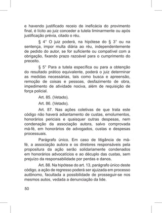 50
e havendo justificado receio de ineficácia do provimento
final, é lícito ao juiz conceder a tutela liminarmente ou após
justificação prévia, citado o réu.
§ 4° O juiz poderá, na hipótese do § 3° ou na
sentença, impor multa diária ao réu, independentemente
de pedido do autor, se for suficiente ou compatível com a
obrigação, fixando prazo razoável para o cumprimento do
preceito.
§ 5° Para a tutela específica ou para a obtenção
do resultado prático equivalente, poderá o juiz determinar
as medidas necessárias, tais como busca e apreensão,
remoção de coisas e pessoas, desfazimento de obra,
impedimento de atividade nociva, além de requisição de
força policial.
Art. 85. (Vetado).
Art. 86. (Vetado).
Art. 87. Nas ações coletivas de que trata este
código não haverá adiantamento de custas, emolumentos,
honorários periciais e quaisquer outras despesas, nem
condenação da associação autora, salvo comprovada
má-fé, em honorários de advogados, custas e despesas
processuais.
Parágrafo único. Em caso de litigância de má-
fé, a associação autora e os diretores responsáveis pela
propositura da ação serão solidariamente condenados
em honorários advocatícios e ao décuplo das custas, sem
prejuízo da responsabilidade por perdas e danos.
Art. 88. Na hipótese do art. 13, parágrafo único deste
código, a ação de regresso poderá ser ajuizada em processo
autônomo, facultada a possibilidade de prosseguir-se nos
mesmos autos, vedada a denunciação da lide.
 