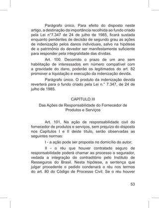 53
Parágrafo único. Para efeito do disposto neste
artigo, a destinação da importância recolhida ao fundo criado
pela Lei n°7.347 de 24 de julho de 1985, ficará sustada
enquanto pendentes de decisão de segundo grau as ações
de indenização pelos danos individuais, salvo na hipótese
de o patrimônio do devedor ser manifestamente suficiente
para responder pela integralidade das dívidas.
Art. 100. Decorrido o prazo de um ano sem
habilitação de interessados em número compatível com
a gravidade do dano, poderão os legitimados do art. 82
promover a liquidação e execução da indenização devida.
Parágrafo único. O produto da indenização devida
reverterá para o fundo criado pela Lei n.° 7.347, de 24 de
julho de 1985.
CAPÍTULO III
Das Ações de Responsabilidade do Fornecedor de
Produtos e Serviços
Art. 101. Na ação de responsabilidade civil do
fornecedor de produtos e serviços, sem prejuízo do disposto
nos Capítulos I e II deste título, serão observadas as
seguintes normas:
I - a ação pode ser proposta no domicílio do autor;
II - o réu que houver contratado seguro de
responsabilidade poderá chamar ao processo o segurador,
vedada a integração do contraditório pelo Instituto de
Resseguros do Brasil. Nesta hipótese, a sentença que
julgar procedente o pedido condenará o réu nos termos
do art. 80 do Código de Processo Civil. Se o réu houver
 