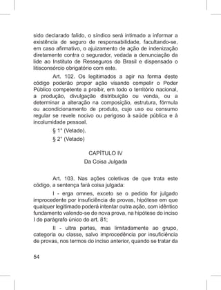 54
sido declarado falido, o síndico será intimado a informar a
existência de seguro de responsabilidade, facultando-se,
em caso afirmativo, o ajuizamento de ação de indenização
diretamente contra o segurador, vedada a denunciação da
lide ao Instituto de Resseguros do Brasil e dispensado o
litisconsórcio obrigatório com este.
Art. 102. Os legitimados a agir na forma deste
código poderão propor ação visando compelir o Poder
Público competente a proibir, em todo o território nacional,
a produção, divulgação distribuição ou venda, ou a
determinar a alteração na composição, estrutura, fórmula
ou acondicionamento de produto, cujo uso ou consumo
regular se revele nocivo ou perigoso à saúde pública e à
incolumidade pessoal.
§ 1° (Vetado).
§ 2° (Vetado)
CAPÍTULO IV
Da Coisa Julgada
Art. 103. Nas ações coletivas de que trata este
código, a sentença fará coisa julgada:
I - erga omnes, exceto se o pedido for julgado
improcedente por insuficiência de provas, hipótese em que
qualquer legitimado poderá intentar outra ação, com idêntico
fundamento valendo-se de nova prova, na hipótese do inciso
I do parágrafo único do art. 81;
II - ultra partes, mas limitadamente ao grupo,
categoria ou classe, salvo improcedência por insuficiência
de provas, nos termos do inciso anterior, quando se tratar da
 