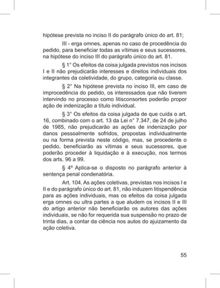 55
hipótese prevista no inciso II do parágrafo único do art. 81;
III - erga omnes, apenas no caso de procedência do
pedido, para beneficiar todas as vítimas e seus sucessores,
na hipótese do inciso III do parágrafo único do art. 81.
§ 1° Os efeitos da coisa julgada previstos nos incisos
I e II não prejudicarão interesses e direitos individuais dos
integrantes da coletividade, do grupo, categoria ou classe.
§ 2° Na hipótese prevista no inciso III, em caso de
improcedência do pedido, os interessados que não tiverem
intervindo no processo como litisconsortes poderão propor
ação de indenização a título individual.
§ 3° Os efeitos da coisa julgada de que cuida o art.
16, combinado com o art. 13 da Lei n° 7.347, de 24 de julho
de 1985, não prejudicarão as ações de indenização por
danos pessoalmente sofridos, propostas individualmente
ou na forma prevista neste código, mas, se procedente o
pedido, beneficiarão as vítimas e seus sucessores, que
poderão proceder à liquidação e à execução, nos termos
dos arts. 96 a 99.
§ 4º Aplica-se o disposto no parágrafo anterior à
sentença penal condenatória.
Art. 104. As ações coletivas, previstas nos incisos I e
II e do parágrafo único do art. 81, não induzem litispendência
para as ações individuais, mas os efeitos da coisa julgada
erga omnes ou ultra partes a que aludem os incisos II e III
do artigo anterior não beneficiarão os autores das ações
individuais, se não for requerida sua suspensão no prazo de
trinta dias, a contar da ciência nos autos do ajuizamento da
ação coletiva.
 