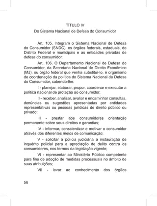 56
TÍTULO IV
Do Sistema Nacional de Defesa do Consumidor
Art. 105. Integram o Sistema Nacional de Defesa
do Consumidor (SNDC), os órgãos federais, estaduais, do
Distrito Federal e municipais e as entidades privadas de
defesa do consumidor.
Art. 106. O Departamento Nacional de Defesa do
Consumidor, da Secretaria Nacional de Direito Econômico
(MJ), ou órgão federal que venha substituí-lo, é organismo
de coordenação da política do Sistema Nacional de Defesa
do Consumidor, cabendo-lhe:
I - planejar, elaborar, propor, coordenar e executar a
política nacional de proteção ao consumidor;
II - receber, analisar, avaliar e encaminhar consultas,
denúncias ou sugestões apresentadas por entidades
representativas ou pessoas jurídicas de direito público ou
privado;
III - prestar aos consumidores orientação
permanente sobre seus direitos e garantias;
IV - informar, conscientizar e motivar o consumidor
através dos diferentes meios de comunicação;
V - solicitar à polícia judiciária a instauração de
inquérito policial para a apreciação de delito contra os
consumidores, nos termos da legislação vigente;
VI - representar ao Ministério Público competente
para fins de adoção de medidas processuais no âmbito de
suas atribuições;
VII - levar ao conhecimento dos órgãos
 