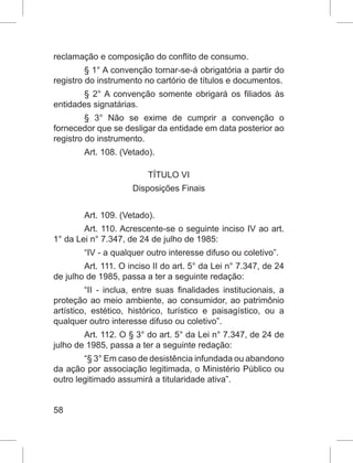 58
reclamação e composição do conflito de consumo.
§ 1° A convenção tornar-se-á obrigatória a partir do
registro do instrumento no cartório de títulos e documentos.
§ 2° A convenção somente obrigará os filiados às
entidades signatárias.
§ 3° Não se exime de cumprir a convenção o
fornecedor que se desligar da entidade em data posterior ao
registro do instrumento.
Art. 108. (Vetado).
TÍTULO VI
Disposições Finais
Art. 109. (Vetado).
Art. 110. Acrescente-se o seguinte inciso IV ao art.
1° da Lei n° 7.347, de 24 de julho de 1985:
“IV - a qualquer outro interesse difuso ou coletivo”.
Art. 111. O inciso II do art. 5° da Lei n° 7.347, de 24
de julho de 1985, passa a ter a seguinte redação:
“II - inclua, entre suas finalidades institucionais, a
proteção ao meio ambiente, ao consumidor, ao patrimônio
artístico, estético, histórico, turístico e paisagístico, ou a
qualquer outro interesse difuso ou coletivo”.
Art. 112. O § 3° do art. 5° da Lei n° 7.347, de 24 de
julho de 1985, passa a ter a seguinte redação:
“§ 3° Em caso de desistência infundada ou abandono
da ação por associação legitimada, o Ministério Público ou
outro legitimado assumirá a titularidade ativa”.
 