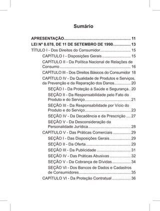Sumário
APRESENTAÇÃO.............................................................. 11
LEI Nº 8.078, DE 11 DE SETEMBRO DE 1990................. 13
TÍTULO I - Dos Direitos do Consumidor............................ 15
CAPÍTULO I - Disposições Gerais........................... 15
CAPÍTULO II - Da Política Nacional de Relações de
Consumo.................................................................. 16
CAPÍTULO III - Dos Direitos Básicos do Consumidor.18
CAPÍTULO IV - Da Qualidade de Produtos e Serviços,
da Prevenção e da Reparação dos Danos................ 20
SEÇÃO I - Da Proteção à Saúde e Segurança... 20
SEÇÃO II - Da Responsabilidade pelo Fato do
Produto e do Serviço........................................... 21
SEÇÃO III - Da Responsabilidade por Vício do
Produto e do Serviço........................................... 23
SEÇÃO IV - Da Decadência e da Prescrição..... 27
SEÇÃO V - Da Desconsideração da
Personalidade Jurídica........................................ 28
CAPÍTULO V - Das Práticas Comerciais................. 29
SEÇÃO I - Das Disposições Gerais.................... 29
SEÇÃO II - Da Oferta.......................................... 29
SEÇÃO III - Da Publicidade................................ 31
SEÇÃO IV - Das Práticas Abusivas.................... 32
SEÇÃO V - Da Cobrança de Dívidas.................. 34
SEÇÃO VI - Dos Bancos de Dados e Cadastros
de Consumidores................................................ 35
CAPÍTULO VI - Da Proteção Contratual.................. 36
 