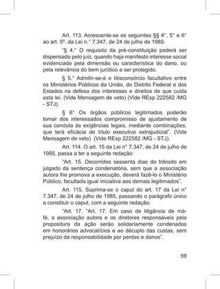 59
Art. 113. Acrescente-se os seguintes §§ 4°, 5° e 6°
ao art. 5º. da Lei n.° 7.347, de 24 de julho de 1985:
“§ 4.° O requisito da pré-constituição poderá ser
dispensado pelo juiz, quando haja manifesto interesse social
evidenciado pela dimensão ou característica do dano, ou
pela relevância do bem jurídico a ser protegido.
§ 5.° Admitir-se-á o litisconsórcio facultativo entre
os Ministérios Públicos da União, do Distrito Federal e dos
Estados na defesa dos interesses e direitos de que cuida
esta lei. (Vide Mensagem de veto) (Vide REsp 222582 /MG
- STJ).
§ 6° Os órgãos públicos legitimados poderão
tomar dos interessados compromisso de ajustamento de
sua conduta às exigências legais, mediante combinações,
que terá eficácia de título executivo extrajudicial”. (Vide
Mensagem de veto) (Vide REsp 222582 /MG - STJ).
Art. 114. O art. 15 da Lei n° 7.347, de 24 de julho de
1985, passa a ter a seguinte redação:
“Art. 15. Decorridos sessenta dias do trânsito em
julgado da sentença condenatória, sem que a associação
autora lhe promova a execução, deverá fazê-lo o Ministério
Público, facultada igual iniciativa aos demais legitimados”.
Art. 115. Suprima-se o caput do art. 17 da Lei n°
7.347, de 24 de julho de 1985, passando o parágrafo único
a constituir o caput, com a seguinte redação:
“Art. 17. “Art. 17. Em caso de litigância de má-
fé, a associação autora e os diretores responsáveis pela
propositura da ação serão solidariamente condenados
em honorários advocatícios e ao décuplo das custas, sem
prejuízo da responsabilidade por perdas e danos”.
 