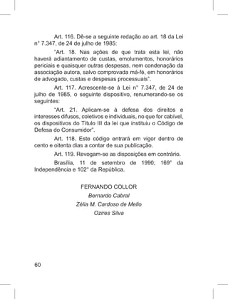 60
Art. 116. Dê-se a seguinte redação ao art. 18 da Lei
n° 7.347, de 24 de julho de 1985:
“Art. 18. Nas ações de que trata esta lei, não
haverá adiantamento de custas, emolumentos, honorários
periciais e quaisquer outras despesas, nem condenação da
associação autora, salvo comprovada má-fé, em honorários
de advogado, custas e despesas processuais”.
Art. 117. Acrescente-se à Lei n° 7.347, de 24 de
julho de 1985, o seguinte dispositivo, renumerando-se os
seguintes:
“Art. 21. Aplicam-se à defesa dos direitos e
interesses difusos, coletivos e individuais, no que for cabível,
os dispositivos do Título III da lei que instituiu o Código de
Defesa do Consumidor”.
Art. 118. Este código entrará em vigor dentro de
cento e oitenta dias a contar de sua publicação.
Art. 119. Revogam-se as disposições em contrário.
Brasília, 11 de setembro de 1990; 169° da
Independência e 102° da República.
FERNANDO COLLOR
Bernardo Cabral
Zélia M. Cardoso de Mello
Ozires Silva
 