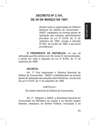 63
DECRETO Nº 2.181,
DE 20 DE MARÇO DE 1997.
Dispõe sobre a organização do Sistema
Nacional de Defesa do Consumidor -
SNDC, estabelece as normas gerais de
aplicação das sanções administrativas
previstas na Lei nº 8.078, de 11 de
setembro de 1990, revoga o Decreto
Nº 861, de 9 julho de 1993, e dá outras
providências.
O  PRESIDENTE DA REPÚBLICA, no uso da
atribuição que lhe confere o art. 84, inciso IV, da Constituição,
e tendo em vista o disposto na Lei nº 8.078, de 11 de
setembro de 1990,
DECRETA:
Art. 1º Fica organizado o Sistema Nacional de
Defesa do Consumidor - SNDC e estabelecidas as normas
gerais de aplicação das sanções administrativas, nos termos
da Lei nº 8.078, de 11 de setembro de 1990.
CAPÍTULO I
Do sistem Nacional de Defesa do Consumidor
Art. 2o
  Integram o SNDC a Secretaria Nacional do
Consumidor do Ministério da Justiça e os demais órgãos
federais, estaduais, do Distrito Federal, municipais e as
DECRETOS
 