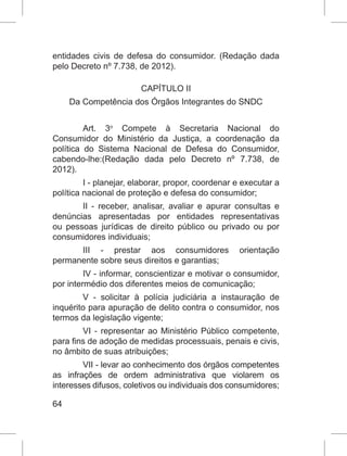 64
entidades civis de defesa do consumidor. (Redação dada
pelo Decreto nº 7.738, de 2012).
CAPÍTULO II
Da Competência dos Órgãos Integrantes do SNDC
Art. 3o
 Compete à Secretaria Nacional do
Consumidor do Ministério da Justiça, a coordenação da
política do Sistema Nacional de Defesa do Consumidor,
cabendo-lhe:(Redação dada pelo Decreto nº 7.738, de
2012).
I - planejar, elaborar, propor, coordenar e executar a
política nacional de proteção e defesa do consumidor;
II - receber, analisar, avaliar e apurar consultas e
denúncias apresentadas por entidades representativas
ou pessoas jurídicas de direito público ou privado ou por
consumidores individuais;
III - prestar aos consumidores orientação
permanente sobre seus direitos e garantias;
IV - informar, conscientizar e motivar o consumidor,
por intermédio dos diferentes meios de comunicação;
V - solicitar à polícia judiciária a instauração de
inquérito para apuração de delito contra o consumidor, nos
termos da legislação vigente;
VI - representar ao Ministério Público competente,
para fins de adoção de medidas processuais, penais e civis,
no âmbito de suas atribuições;
VII - levar ao conhecimento dos órgãos competentes
as infrações de ordem administrativa que violarem os
interesses difusos, coletivos ou individuais dos consumidores;
 