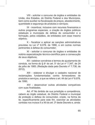 65
VIII - solicitar o concurso de órgãos e entidades da
União, dos Estados, do Distrito Federal e dos Municípios,
bem como auxiliar na fiscalização de preços, abastecimento,
quantidade e segurança de produtos e serviços;
IX - incentivar, inclusive com recursos financeiros e
outros programas especiais, a criação de órgãos públicos
estaduais e municipais de defesa do consumidor e a
formação, pelos cidadãos, de entidades com esse mesmo
objetivo;
X - fiscalizar e aplicar as sanções administrativas
previstas na Lei nº 8.078, de 1990, e em outras normas
pertinentes à defesa do consumidor;
XI - solicitar o concurso de órgãos e entidades de
notória especialização técnico-científica para a consecução
de seus objetivos;
XII - celebrar convênios e termos de ajustamento de
conduta, na forma do § 6o
 do art. 5o
 da Lei no
 7.347, de 24
de julho de 1985; (Redação dada pelo Decreto nº 7.738, de
2012).
XIII - elaborar e divulgar o cadastro nacional de
reclamações fundamentadas contra fornecedores de
produtos e serviços, a que se refere o art. 44 da Lei nº 8.078,
de 1990;
XIV - desenvolver outras atividades compatíveis
com suas finalidades.
Art. 4º No âmbito de sua jurisdição e competência,
caberá ao órgão estadual, do Distrito Federal e municipal
de proteção e defesa do consumidor, criado, na forma da
lei, especificamente para este fim, exercitar as atividades
contidas nos incisos II a XII do art. 3º deste Decreto e, ainda:
 