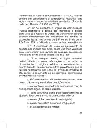 67
Permanente de Defesa do Consumidor - CNPDC, levando
sempre em consideração a competência federativa para
legislar sobre a respectiva atividade econômica. (Redação
dada pelo Decreto nº 7.738, de 2012).
Art. 6º As entidades e órgãos da Administração
Pública destinados à defesa dos interesses e direitos
protegidos pelo Código de Defesa do Consumidor poderão
celebrar compromissos de ajustamento de conduta às
exigências legais, nos termos do § 6º do art. 5º da Lei nº
7.347, de 1985, na órbita de suas respectivas competências.
§ 1º A celebração de termo de ajustamento de
conduta não impede que outro, desde que mais vantajoso
para o consumidor, seja lavrado por quaisquer das pessoas
jurídicas de direito público integrantes do SNDC.
§ 2º A qualquer tempo, o órgão subscritor
poderá, diante de novas informações ou se assim as
circunstâncias o exigirem, retificar ou complementar o
acordo firmado, determinando outras providências que se
fizerem necessárias, sob pena de invalidade imediata do
ato, dando-se seguimento ao procedimento administrativo
eventualmente arquivado.
§ 3º O compromisso de ajustamento conterá, entre
outras, cláusulas que estipulem condições sobre:
I - obrigação do fornecedor de adequar sua conduta
às exigências legais, no prazo ajustado;
II - pena pecuniária, diária, pelo descumprimento do
ajustado, levando-se em conta os seguintes critérios:
a) o valor global da operação investigada;
b) o valor do produto ou serviço em questão;
c) os antecedentes do infrator;
 