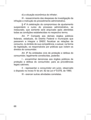 68
d) a situação econômica do infrator;
III - ressarcimento das despesas de investigação da
infração e instrução do procedimento administrativo.
§ 4º A celebração do compromisso de ajustamento
suspenderá o curso do processo administrativo, se
instaurado, que somente será arquivado após atendidas
todas as condições estabelecidas no respectivo termo.
Art. 7º Compete aos demais órgãos públicos
federais, estaduais, do Distrito Federal e municipais que
passarem a integrar o SNDC fiscalizar as relações de
consumo, no âmbito de sua competência, e autuar, na forma
da legislação, os responsáveis por práticas que violem os
direitos do consumidor.
Art. 8º As entidades civis de proteção e defesa do
consumidor, legalmente constituídas, poderão:
I - encaminhar denúncias aos órgãos públicos de
proteção e defesa do consumidor, para as providências
legais cabíveis;
Il - representar o consumidor em juízo, observado
o disposto no inciso IV do art. 82 da Lei nº 8.078, de 1990;
III - exercer outras atividades correlatas.
 