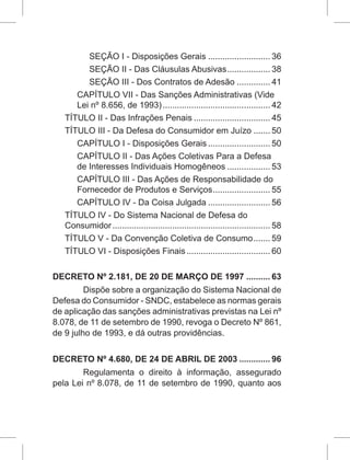SEÇÃO I - Disposições Gerais........................... 36
SEÇÃO II - Das Cláusulas Abusivas................... 38
SEÇÃO III - Dos Contratos de Adesão............... 41
CAPÍTULO VII - Das Sanções Administrativas (Vide
Lei nº 8.656, de 1993).............................................. 42
TÍTULO II - Das Infrações Penais................................. 45
TÍTULO III - Da Defesa do Consumidor em Juízo........ 50
CAPÍTULO I - Disposições Gerais........................... 50
CAPÍTULO II - Das Ações Coletivas Para a Defesa
de Interesses Individuais Homogêneos................... 53
CAPÍTULO III - Das Ações de Responsabilidade do
Fornecedor de Produtos e Serviços......................... 55
CAPÍTULO IV - Da Coisa Julgada........................... 56
TÍTULO IV - Do Sistema Nacional de Defesa do
Consumidor................................................................... 58
TÍTULO V - Da Convenção Coletiva de Consumo........ 59
TÍTULO VI - Disposições Finais.................................... 60
DECRETO Nº 2.181, DE 20 DE MARÇO DE 1997........... 63
Dispõe sobre a organização do Sistema Nacional de
Defesa do Consumidor - SNDC, estabelece as normas gerais
de aplicação das sanções administrativas previstas na Lei nº
8.078, de 11 de setembro de 1990, revoga o Decreto Nº 861,
de 9 julho de 1993, e dá outras providências.
DECRETO Nº 4.680, DE 24 DE ABRIL DE 2003.............. 96
Regulamenta o direito à informação, assegurado
pela Lei nº 8.078, de 11 de setembro de 1990, quanto aos
 