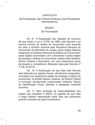 69
CAPÍTULO III
Da Fiscalização, das Práticas Infrativas e das Penalidades
Administrativas
SEÇÃO I
Da Fiscalização
Art. 9o
  A fiscalização das relações de consumo
de que tratam a Lei no
 8.078, de 1990, este Decreto e as
demais normas de defesa do consumidor será exercida
em todo o território nacional pela Secretaria Nacional do
Consumidor do Ministério da Justiça, pelos órgãos federais
integrantes do Sistema Nacional de Defesa do Consumidor,
pelos órgãos conveniados com a Secretaria e pelos órgãos
de proteção e defesa do consumidor criados pelos Estados,
Distrito Federal e Municípios, em suas respectivas áreas
de atuação e competência. (Redação dada pelo Decreto nº
7.738, de 2012).
Art. 10. A fiscalização de que trata este Decreto
será efetuada por agentes fiscais, oficialmente designados,
vinculados aos respectivos órgãos de proteção e defesa do
consumidor, no âmbito federal, estadual, do Distrito Federal
e municipal, devidamente credenciados mediante Cédula
de Identificação Fiscal, admitida a delegação mediante
convênio.
Art. 11. Sem exclusão da responsabilidade dos
órgãos que compõem o SNDC, os agentes de que trata
o artigo anterior responderão pelos atos que praticarem
quando investidos da ação fiscalizadora.
 