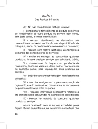 70
SEÇÃO II
Das Práticas Infrativas
Art. 12. São consideradas práticas infrativa:
I - condicionar o fornecimento de produto ou serviço
ao fornecimento de outro produto ou serviço, bem como,
sem justa causa, a limites quantitativos;
II - recusar atendimento às demandas dos
consumidores na exata medida de sua disponibilidade de
estoque e, ainda, de conformidade com os usos e costumes;
Ill - recusar, sem motivo justificado, atendimento à
demanda dos consumidores de serviços;
IV - enviar ou entregar ao consumidor qualquer
produto ou fornecer qualquer serviço, sem solicitação prévia;
V - prevalecer-se da fraqueza ou ignorância do
consumidor, tendo em vista sua idade, saúde, conhecimento
ou condição social, para impingir-lhe seus produtos ou
serviços;
VI - exigir do consumidor vantagem manifestamente
excessiva;
VII - executar serviços sem a prévia elaboração de
orçamento e auto consumidor. ressalvadas as decorrentes
de práticas anteriores entre as partes;
VIII - repassar informação depreciativa referente a
ato praticado pelo consumidor no exercício de seus direitos;
IX - colocar, no mercado de consumo, qualquer
produto ou serviço:
a) em desacordo com as normas expedidas pelos
órgãos oficiais competentes, ou, se normas específicas não
 