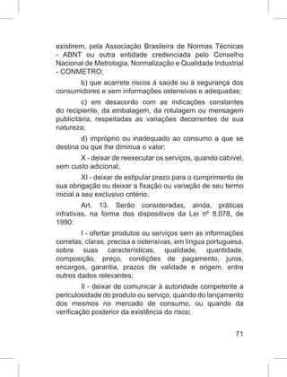 71
existirem, pela Associação Brasileira de Normas Técnicas
- ABNT ou outra entidade credenciada pelo Conselho
Nacional de Metrologia, Normalização e Qualidade Industrial
- CONMETRO;
b) que acarrete riscos à saúde ou à segurança dos
consumidores e sem informações ostensivas e adequadas;
c) em desacordo com as indicações constantes
do recipiente, da embalagem, da rotulagem ou mensagem
publicitária, respeitadas as variações decorrentes de sua
natureza;
d) impróprio ou inadequado ao consumo a que se
destina ou que lhe diminua o valor;
X - deixar de reexecutar os serviços, quando cabível,
sem custo adicional;
XI - deixar de estipular prazo para o cumprimento de
sua obrigação ou deixar a fixação ou variação de seu termo
inicial a seu exclusivo critério.
Art. 13. Serão consideradas, ainda, práticas
infrativas, na forma dos dispositivos da Lei nº 8.078, de
1990:
I - ofertar produtos ou serviços sem as informações
corretas, claras, precisa e ostensivas, em língua portuguesa,
sobre suas características, qualidade, quantidade,
composição, preço, condições de pagamento, juros,
encargos, garantia, prazos de validade e origem, entre
outros dados relevantes;
II - deixar de comunicar à autoridade competente a
periculosidade do produto ou serviço, quando do lançamento
dos mesmos no mercado de consumo, ou quando da
verificação posterior da existência do risco;
 