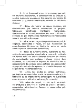 72
III - deixar de comunicar aos consumidores, por meio
de anúncios publicitários, a periculosidade do produto ou
serviço, quando do lançamento dos mesmos no mercado de
consumo, ou quando da verificação posterior da existência
do risco;
IV - deixar de reparar os danos causados aos
consumidores por defeitos decorrentes de projetos,
fabricação, construção, montagem, manipulação,
apresentação ou acondicionamento de seus produtos ou
serviços, ou por informações insuficientes ou inadequadas
sobre a sua utilização e risco;
V - deixar de empregar componentes de reposição
originais, adequados e novos, ou que mantenham as
especificações técnicas do fabricante, salvo se existir
autorização em contrário do consumidor;
VI - deixar de cumprir a oferta, publicitária ou não,
suficientemente precisa, ressalvada a incorreção retificada
em tempo hábil ou exclusivamente atribuível ao veículo
de comunicação, sem prejuízo, inclusive nessas duas
hipóteses, do cumprimento forçado do anunciado ou do
ressarcimento de perdas e danos sofridos pelo consumidor,
assegurado o direito de regresso do anunciante contra seu
segurador ou responsável direto;
VII - omitir, nas ofertas ou vendas eletrônicas,
por telefone ou reembolso postal, o nome e endereço do
fabricante ou do importador na embalagem, na publicidade
e nos impressos utilizados na transação comercial;
VIII - deixar de cumprir, no caso de fornecimento
de produtos e serviços, o regime de preços tabelados,
congelados, administrados, fixados ou controlados pelo
Poder Público;
 