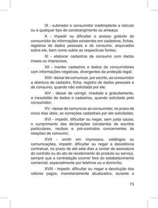 73
IX - submeter o consumidor inadimplente a ridículo
ou a qualquer tipo de constrangimento ou ameaça;
X - impedir ou dificultar o acesso gratuito do
consumidor às informações existentes em cadastros, fichas,
registros de dados pessoais e de consumo, arquivados
sobre ele, bem como sobre as respectivas fontes;
XI - elaborar cadastros de consumo com dados
irreais ou imprecisos;
XII - manter cadastros e dados de consumidores
com informações negativas, divergentes da proteção legal;
XIIII - deixar de comunicar, por escrito, ao consumidor
a abertura de cadastro, ficha, registro de dados pessoais e
de consumo, quando não solicitada por ele;
XIV - deixar de corrigir, imediata e gratuitamente,
a inexatidão de dados e cadastros, quando solicitado pelo
consumidor;
XV - deixar de comunicar ao consumidor, no prazo de
cinco dias úteis, as correções cadastrais por ele solicitadas;
XVI - impedir, dificultar ou negar, sem justa causa,
o cumprimento das declarações constantes de escritos
particulares, recibos e pré-contratos concernentes às
relações de consumo;
XVII - omitir em impressos, catálogos ou
comunicações, impedir, dificultar ou negar a desistência
contratual, no prazo de até sete dias a contar da assinatura
do contrato ou do ato de recebimento do produto ou serviço,
sempre que a contratação ocorrer fora do estabelecimento
comercial, especialmente por telefone ou a domicílio;
XVIII - impedir, dificultar ou negar a devolução dos
valores pagos, monetariamente atualizados, durante o
 