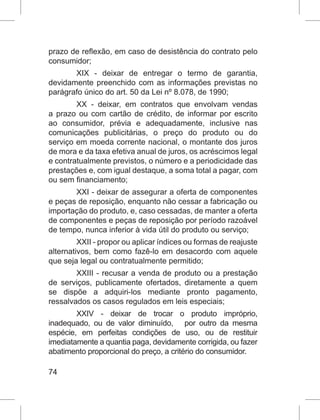 74
prazo de reflexão, em caso de desistência do contrato pelo
consumidor;
XIX - deixar de entregar o termo de garantia,
devidamente preenchido com as informações previstas no
parágrafo único do art. 50 da Lei nº 8.078, de 1990;
XX - deixar, em contratos que envolvam vendas
a prazo ou com cartão de crédito, de informar por escrito
ao consumidor, prévia e adequadamente, inclusive nas
comunicações publicitárias, o preço do produto ou do
serviço em moeda corrente nacional, o montante dos juros
de mora e da taxa efetiva anual de juros, os acréscimos legal
e contratualmente previstos, o número e a periodicidade das
prestações e, com igual destaque, a soma total a pagar, com
ou sem financiamento;
XXI - deixar de assegurar a oferta de componentes
e peças de reposição, enquanto não cessar a fabricação ou
importação do produto, e, caso cessadas, de manter a oferta
de componentes e peças de reposição por período razoável
de tempo, nunca inferior à vida útil do produto ou serviço;
XXII - propor ou aplicar índices ou formas de reajuste
alternativos, bem como fazê-lo em desacordo com aquele
que seja legal ou contratualmente permitido;
XXIII - recusar a venda de produto ou a prestação
de serviços, publicamente ofertados, diretamente a quem
se dispõe a adquiri-los mediante pronto pagamento,
ressalvados os casos regulados em leis especiais;
XXIV - deixar de trocar o produto impróprio,
inadequado, ou de valor diminuído,   por outro da mesma
espécie, em perfeitas condições de uso, ou de restituir
imediatamente a quantia paga, devidamente corrigida, ou fazer
abatimento proporcional do preço, a critério do consumidor.
 