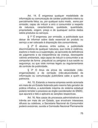 75
Art. 14. É enganosa qualquer modalidade de
informação ou comunicação de caráter publicitário inteira ou
parcialmente falsa, ou, por qualquer outro modo,  esmo por
omissão, capaz de induzir a erro o consumidor a respeito
da natureza, características, qualidade, quantidade,
propriedade, origem, preço e de quaisquer outros dados
sobre produtos ou serviços.
§ 1º É enganosa, por omissão, a publicidade que
deixar de informar sobre dado essencial do produto ou
serviço a ser colocado à disposição dos consumidores.
§ 2º É abusiva, entre outras, a publicidade
discriminatória de qualquer natureza, que incite à violência,
explore o medo ou a superstição, se aproveite da deficiência
de julgamento e da inexperiência da criança, desrespeite
valores ambientais, seja capaz de induzir o consumidor a se
comportar de forma  prejudicial ou perigosa à sua saúde ou
segurança, ou que viole normas legais ou regulamentares
de controle da publicidade.
§ 3º O ônus da prova da veracidade (não-
enganosidade) e da correção (não-abusividade) da
informação ou comunicação publicitária cabe a quem as
patrocina.
Art. 15. Estando a mesma empresa sendo acionada
em mais de um Estado federado pelo mesmo fato gerador de
prática infrativa, a autoridade máxima do sistema estadual
poderá remeter o processo ao órgão coordenador do SNDC,
que apurará o fato e aplicará as sanções respectivas.
Art. 16. Nos casos de processos administrativos em
trâmite em mais de um Estado, que envolvam interesses
difusos ou coletivos, a Secretaria Nacional do Consumidor
poderá avocá-los, ouvida a Comissão Nacional Permanente
 