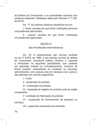 76
de Defesa do Consumidor, e as autoridades máximas dos
sistemas estaduais. (Redação dada pelo Decreto nº 7.738,
de 2012).
Art. 17. As práticas infrativas classificam-se em:
I - leves: aquelas em que forem verificadas somente
circunstâncias atenuantes;
II - graves: aquelas em que forem verificadas
circunstâncias agravantes.
SEÇÃO III
Das Penalidades Administrativas
Art. 18. A inobservância das normas contidas
na Lei nº 8.078, de 1990, e das demais normas de defesa
do consumidor constituirá prática infrativa e sujeitará
o fornecedor às seguintes penalidades, que poderão
ser aplicadas isolada ou cumulativamente, inclusive de
forma cautelar, antecedente ou incidente no processo
administrativo, sem prejuízo das de natureza cível, penal e
das definidas em normas específicas:
I - multa;
II - apreensão do produto;
Ill - inutilização do produto;
IV - cassação do registro do produto junto ao órgão
competente;
V - proibição de fabricação do produto;
VI - suspensão de fornecimento de produtos ou
serviços;
VII - suspensão temporária de atividade;
 
