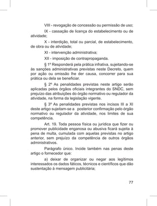 77
VIII - revogação de concessão ou permissão de uso;
IX - cassação de licença do estabelecimento ou de
atividade;
X - interdição, total ou parcial, de estabelecimento,
de obra ou de atividade;
XI - intervenção administrativa;
XII - imposição de contrapropaganda.
§ 1º Responderá pela prática infrativa, sujeitando-se
às sanções administrativas previstas neste Decreto, quem
por ação ou omissão lhe der causa, concorrer para sua
prática ou dela se beneficiar.
§ 2º As penalidades previstas neste artigo serão
aplicadas pelos órgãos oficiais integrantes do SNDC, sem
prejuízo das atribuições do órgão normativo ou regulador da
atividade, na forma da legislação vigente.
§ 3º As penalidades previstas nos incisos III a XI
deste artigo sujeitam-se a   posterior confirmação pelo órgão
normativo ou regulador da atividade, nos limites de sua
competência.
Art. 19. Toda pessoa física ou jurídica que fizer ou
promover publicidade enganosa ou abusiva ficará sujeita à
pena de multa, cumulada com aquelas previstas no artigo
anterior, sem prejuízo da competência de outros órgãos
administrativos.
Parágrafo único. Incide também nas penas deste
artigo o fornecedor que:
a) deixar de organizar ou negar aos legítimos
interessados os dados fáticos, técnicos e científicos que dão
sustentação à mensagem publicitária;
 