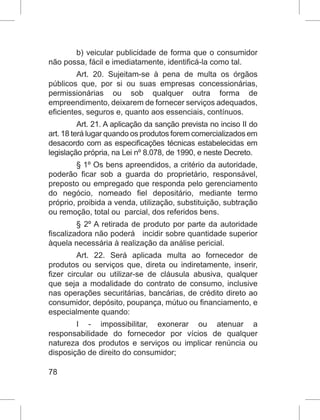 78
b) veicular publicidade de forma que o consumidor
não possa, fácil e imediatamente, identificá-la como tal.
Art. 20. Sujeitam-se à pena de multa os órgãos
públicos que, por si ou suas empresas concessionárias,
permissionárias ou sob qualquer outra forma de
empreendimento, deixarem de fornecer serviços adequados,
eficientes, seguros e, quanto aos essenciais, contínuos.
Art. 21. A aplicação da sanção prevista no inciso II do
art. 18 terá lugar quando os produtos forem comercializados em
desacordo com as especificações técnicas estabelecidas em
legislação própria, na Lei nº 8.078, de 1990, e neste Decreto.
§ 1º Os bens apreendidos, a critério da autoridade,
poderão ficar sob a guarda do proprietário, responsável,
preposto ou empregado que responda pelo gerenciamento
do negócio, nomeado fiel depositário, mediante termo
próprio, proibida a venda, utilização, substituição, subtração
ou remoção, total ou  parcial, dos referidos bens.
§ 2º A retirada de produto por parte da autoridade
fiscalizadora não poderá   incidir sobre quantidade superior
àquela necessária à realização da análise pericial.
Art. 22. Será aplicada multa ao fornecedor de
produtos ou serviços que, direta ou indiretamente, inserir,
fizer circular ou utilizar-se de cláusula abusiva, qualquer
que seja a modalidade do contrato de consumo, inclusive
nas operações securitárias, bancárias, de crédito direto ao
consumidor, depósito, poupança, mútuo ou financiamento, e
especialmente quando:
I - impossibilitar, exonerar ou atenuar a
responsabilidade do fornecedor por vícios de qualquer
natureza dos produtos e serviços ou implicar renúncia ou
disposição de direito do consumidor;
 