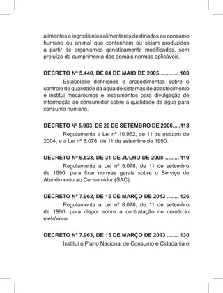alimentos e ingredientes alimentares destinados ao consumo
humano ou animal que contenham ou sejam produzidos
a partir de organismos geneticamente modificados, sem
prejuízo do cumprimento das demais normas aplicáveis.
DECRETO Nº 5.440, DE 04 DE MAIO DE 2005.............. 100
Estabelece definições e procedimentos sobre o
controle de qualidade da água de sistemas de abastecimento
e institui mecanismos e instrumentos para divulgação de
informação ao consumidor sobre a qualidade da água para
consumo humano.
DECRETO Nº 5.903, DE 20 DE SETEMBRO DE 2006.....113
Regulamenta a Lei nº 10.962, de 11 de outubro de
2004, e a Lei nº 8.078, de 11 de setembro de 1990.
DECRETO Nº 6.523, DE 31 DE JULHO DE 2008........... 119
Regulamenta a Lei nº  8.078, de 11 de setembro
de 1990, para fixar normas gerais sobre o Serviço de
Atendimento ao Consumidor (SAC).
DECRETO Nº 7.962, DE 15 DE MARÇO DE 2013......... 126
Regulamenta a Lei nº  8.078, de 11 de setembro
de 1990, para dispor sobre a contratação no comércio
eletrônico.
DECRETO Nº 7.963, DE 15 DE MARÇO DE 2013......... 130
Institui o Plano Nacional de Consumo e Cidadania e
 