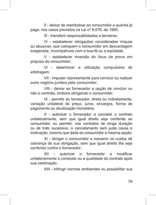 79
II - deixar de reembolsar ao consumidor a quantia já
paga, nos casos previstos na Lei nº 8.078, de 1990;
III - transferir responsabilidades a terceiros;
IV - estabelecer obrigações consideradas iníquas
ou abusivas, que coloquem o consumidor em desvantagem
exagerada, incompatíveis com a boa-fé ou a eqüidade;
V - estabelecer inversão do ônus da prova em
prejuízo do consumidor;
VI - determinar a utilização compulsória de
arbitragem;
VII - impuser representante para concluir ou realizar
outro negócio jurídico pelo consumidor;
VIII - deixar ao fornecedor a opção de concluir ou
não o contrato, embora obrigando o consumidor;
IX - permitir ao fornecedor, direta ou indiretamente,
variação unilateral do preço, juros, encargos, forma de
pagamento ou atualização monetária;
X - autorizar o fornecedor a cancelar o contrato
unilateralmente, sem que igual direito seja conferido ao
consumidor, ou permitir, nos contratos de longa duração
ou de trato sucessivo, o cancelamento sem justa causa e
motivação, mesmo que dada ao consumidor a mesma opção;
XI - obrigar o consumidor a ressarcir os custos de
cobrança de sua obrigação, sem que igual direito lhe seja
conferido contra o fornecedor;
XII - autorizar o fornecedor a modificar
unilateralmente o conteúdo ou a qualidade do contrato após
sua celebração;
XIII - infringir normas ambientais ou possibilitar sua
 