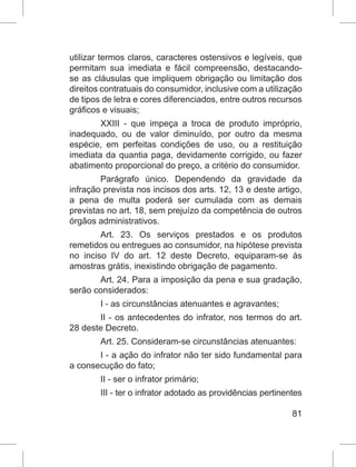 81
utilizar termos claros, caracteres ostensivos e legíveis, que
permitam sua imediata e fácil compreensão, destacando-
se as cláusulas que impliquem obrigação ou limitação dos
direitos contratuais do consumidor, inclusive com a utilização
de tipos de letra e cores diferenciados, entre outros recursos
gráficos e visuais;
XXIII - que impeça a troca de produto impróprio,
inadequado, ou de valor diminuído, por outro da mesma
espécie, em perfeitas condições de uso, ou a restituição
imediata da quantia paga, devidamente corrigido, ou fazer
abatimento proporcional do preço, a critério do consumidor.
Parágrafo único. Dependendo da gravidade da
infração prevista nos incisos dos arts. 12, 13 e deste artigo,
a pena de multa poderá ser cumulada com as demais
previstas no art. 18, sem prejuízo da competência de outros
órgãos administrativos.
Art. 23. Os serviços prestados e os produtos
remetidos ou entregues ao consumidor, na hipótese prevista
no inciso IV do art. 12 deste Decreto, equiparam-se às
amostras grátis, inexistindo obrigação de pagamento.
Art. 24. Para a imposição da pena e sua gradação,
serão considerados:
I - as circunstâncias atenuantes e agravantes;
II - os antecedentes do infrator, nos termos do art.
28 deste Decreto.
Art. 25. Consideram-se circunstâncias atenuantes:
I - a ação do infrator não ter sido fundamental para
a consecução do fato;
II - ser o infrator primário;
III - ter o infrator adotado as providências pertinentes
 