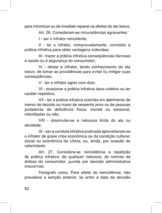 82
para minimizar ou de imediato reparar os efeitos do ato lesivo.
Art. 26. Consideram-se circunstâncias agravantes:
I - ser o infrator reincidente;
II - ter o infrator, comprovadamente, cometido a
prática infrativa para obter vantagens indevidas;
III - trazer a prática infrativa conseqüências danosas
à saúde ou à segurança do consumidor;
IV - deixar o infrator, tendo conhecimento do ato
lesivo, de tomar as providências para evitar ou mitigar suas
conseqüências;
V - ter o infrator agido com dolo;
VI - ocasionar a prática infrativa dano coletivo ou ter
caráter repetitivo;
VII - ter a prática infrativa ocorrido em detrimento de
menor de dezoito ou maior de sessenta anos ou de pessoas
portadoras de deficiência física, mental ou sensorial,
interditadas ou não;
VIII - dissimular-se a natureza ilícita do ato ou
atividade;
IX - ser a conduta infrativa praticada aproveitando-se
o infrator de grave crise econômica ou da condição cultural,
social ou econômica da vítima, ou, ainda, por ocasião de
calamidade.
Art. 27. Considera-se reincidência a repetição
de prática infrativa, de qualquer natureza, às normas de
defesa do consumidor, punida por decisão administrativa
irrecorrível.
Parágrafo único. Para efeito de reincidência, não
prevalece a sanção anterior, se entre a data da decisão
 