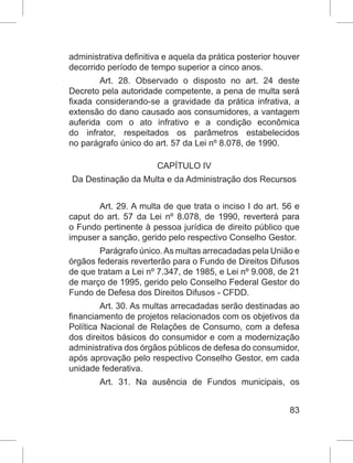 83
administrativa definitiva e aquela da prática posterior houver
decorrido período de tempo superior a cinco anos.
Art. 28. Observado o disposto no art. 24 deste
Decreto pela autoridade competente, a pena de multa será
fixada considerando-se a gravidade da prática infrativa, a
extensão do dano causado aos consumidores, a vantagem
auferida com o ato infrativo e a condição econômica
do infrator, respeitados os parâmetros estabelecidos
no parágrafo único do art. 57 da Lei nº 8.078, de 1990.
CAPÍTULO IV
Da Destinação da Multa e da Administração dos Recursos
Art. 29. A multa de que trata o inciso I do art. 56 e
caput do art. 57 da Lei nº 8.078, de 1990, reverterá para
o Fundo pertinente à pessoa jurídica de direito público que
impuser a sanção, gerido pelo respectivo Conselho Gestor.
Parágrafo único.As multas arrecadadas pela União e
órgãos federais reverterão para o Fundo de Direitos Difusos
de que tratam a Lei nº 7.347, de 1985, e Lei nº 9.008, de 21
de março de 1995, gerido pelo Conselho Federal Gestor do
Fundo de Defesa dos Direitos Difusos - CFDD.
Art. 30. As multas arrecadadas serão destinadas ao
financiamento de projetos relacionados com os objetivos da
Política Nacional de Relações de Consumo, com a defesa
dos direitos básicos do consumidor e com a modernização
administrativa dos órgãos públicos de defesa do consumidor,
após aprovação pelo respectivo Conselho Gestor, em cada
unidade federativa.
Art. 31. Na ausência de Fundos municipais, os
 
