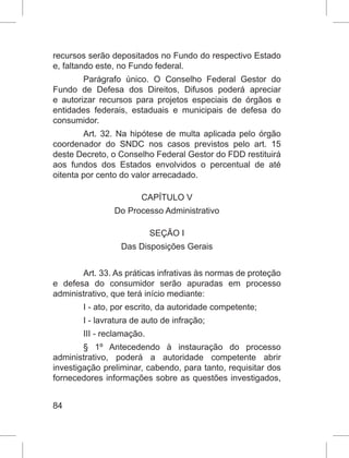 84
recursos serão depositados no Fundo do respectivo Estado
e, faltando este, no Fundo federal.
Parágrafo único. O Conselho Federal Gestor do
Fundo de Defesa dos Direitos, Difusos poderá apreciar
e autorizar recursos para projetos especiais de órgãos e
entidades federais, estaduais e municipais de defesa do
consumidor.
Art. 32. Na hipótese de multa aplicada pelo órgão
coordenador do SNDC nos casos previstos pelo art. 15
deste Decreto, o Conselho Federal Gestor do FDD restituirá
aos fundos dos Estados envolvidos o percentual de até
oitenta por cento do valor arrecadado.
CAPÍTULO V
Do Processo Administrativo
SEÇÃO I
Das Disposições Gerais
Art. 33. As práticas infrativas às normas de proteção
e defesa do consumidor serão apuradas em processo
administrativo, que terá início mediante:
I - ato, por escrito, da autoridade competente;
I - lavratura de auto de infração;
III - reclamação.
§ 1º Antecedendo à instauração do processo
administrativo, poderá a autoridade competente abrir
investigação preliminar, cabendo, para tanto, requisitar dos
fornecedores informações sobre as questões investigados,
 