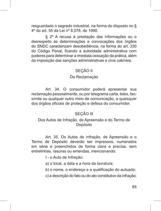 85
resguardado o segredo industrial, na forma do disposto no §
4º do art. 55 da Lei nº 8.078, de 1990.
§ 2º A recusa à prestação das informações ou o
desrespeito às determinações e convocações dos órgãos
do SNDC caracterizam desobediência, na forma do art. 330
do Código Penal, ficando a autoridade administrativa com
poderes para determinar a imediata cessação da prática, além
da imposição das sanções administrativas e civis cabíveis.
SEÇÃO II
Da Reclamação
Art. 34. O consumidor poderá apresentar sua
reclamação pessoalmente, ou por telegrama carta, telex, fac-
símile ou qualquer outro meio de comunicação, a quaisquer
dos órgãos oficiais de proteção e defesa do consumidor.
SEÇÃO III
Dos Autos de Infração, de Apreensão e do Termo de
Depósito
Art. 35. Os Autos de infração, de Apreensão e o
Termo de Depósito deverão ser impressos, numerados
em série e preenchidos de forma clara e precisa, sem
entrelinhas, rasuras ou emendas, mencionando:
I - o Auto de Infração:
a) o local, a data e a hora da lavratura;
b) o nome, o endereço e a qualificação do autuado;
c) a descrição do fato ou do ato constitutivo da infração;
 
