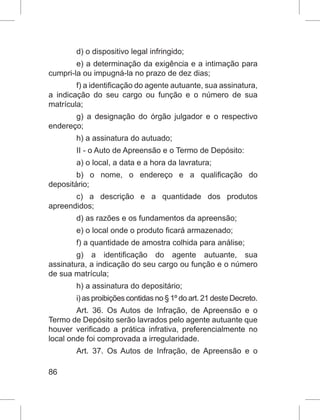 86
d) o dispositivo legal infringido;
e) a determinação da exigência e a intimação para
cumpri-la ou impugná-la no prazo de dez dias;
f) a identificação do agente autuante, sua assinatura,
a indicação do seu cargo ou função e o número de sua
matrícula;
g) a designação do órgão julgador e o respectivo
endereço;
h) a assinatura do autuado;
II - o Auto de Apreensão e o Termo de Depósito:
a) o local, a data e a hora da lavratura;
b) o nome, o endereço e a qualificação do
depositário;
c) a descrição e a quantidade dos produtos
apreendidos;
d) as razões e os fundamentos da apreensão;
e) o local onde o produto ficará armazenado;
f) a quantidade de amostra colhida para análise;
g) a identificação do agente autuante, sua
assinatura, a indicação do seu cargo ou função e o número
de sua matrícula;
h) a assinatura do depositário;
i) as proibições contidas no § 1º do art. 21 deste Decreto.
Art. 36. Os Autos de Infração, de Apreensão e o
Termo de Depósito serão lavrados pelo agente autuante que
houver verificado a prática infrativa, preferencialmente no
local onde foi comprovada a irregularidade.
Art. 37. Os Autos de Infração, de Apreensão e o
 