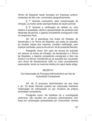 87
Termo de Depósito serão lavrados em impresso próprio,
composto de três vias, numeradas tipograficamente.
§ 1º Quando necessário, para comprovação de
infração, os Autos serão acompanhados de laudo pericial.
§ 2º Quando a verificação do defeito ou vício
relativo à qualidade, oferta e apresentação de produtos não
depender de perícia, o agente competente consignará o fato
no respectivo Auto.
Art. 38. A assinatura nos Autos de Infração, de
Apreensão e no Termo de Depósito, por parte do autuado,
ao receber cópias dos mesmos, constitui notificação, sem
implicar confissão, para os fins do art. 44 do presente Decreto.
Parágrafo único. Em caso de recusa do autuado
em assinar os Autos de Infração, de Apreensão e o Termo
de Depósito, o Agente competente consignará o fato nos
Autos e no Termo, remetendo-os ao autuado por via postal,
com Aviso de Recebimento (AR) ou outro procedimento
equivalente, tendo os mesmos efeitos do caput deste artigo.
SEÇÃO IV
Da Instauração do Processo Administrativo por Ato de
Autoridade Competente
Art. 39. O processo administrativo de que trata
o art. 33 deste Decreto poderá ser instaurado mediante
reclamação do interessado ou por iniciativa da própria
autoridade competente.
Parágrafo único. Na hipótese de a investigação
preliminar não resultar em processo administrativo com
base em reclamação apresentada por consumidor, deverá
 