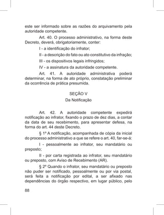 88
este ser informado sobre as razões do arquivamento pela
autoridade competente.
Art. 40. O processo administrativo, na forma deste
Decreto, deverá, obrigatoriamente, conter:
I - a identificação do infrator;
II - a descrição do fato ou ato constitutivo da infração;
III - os dispositivos legais infringidos;
IV - a assinatura da autoridade competente.
Art. 41. A autoridade administrativa poderá
determinar, na forma de ato próprio, constatação preliminar
da ocorrência de prática presumida.
SEÇÃO V
Da Notificação
Art. 42. A autoridade competente expedirá
notificação ao infrator, fixando o prazo de dez dias, a contar
da data de seu recebimento, para apresentar defesa, na
forma do art. 44 deste Decreto.
§ 1º A notificação, acompanhada de cópia da inicial
do processo administrativo a que se refere o art. 40, far-se-á:
I - pessoalmente ao infrator, seu mandatário ou
preposto;
II - por carta registrada ao infrator, seu mandatário
ou preposto, com Aviso de Recebimento (AR).
§ 2º Quando o infrator, seu mandatário ou preposto
não puder ser notificado, pessoalmente ou por via postal,
será feita a notificação por edital, a ser afixado nas
dependências do órgão respectivo, em lugar público, pelo
 